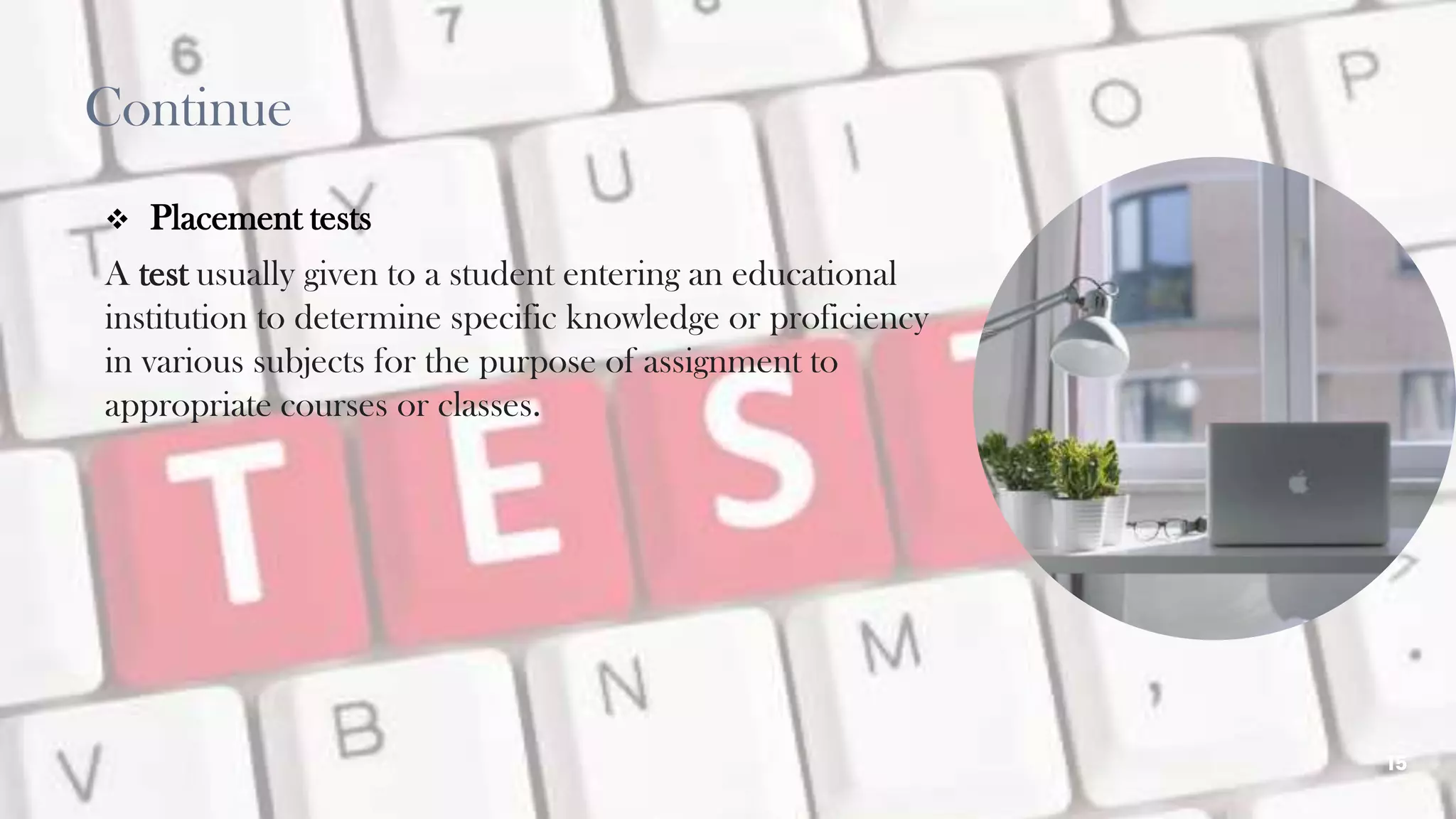  Placement tests
A test usually given to a student entering an educational
institution to determine specific knowledge or proficiency
in various subjects for the purpose of assignment to
appropriate courses or classes.
15
Continue
 