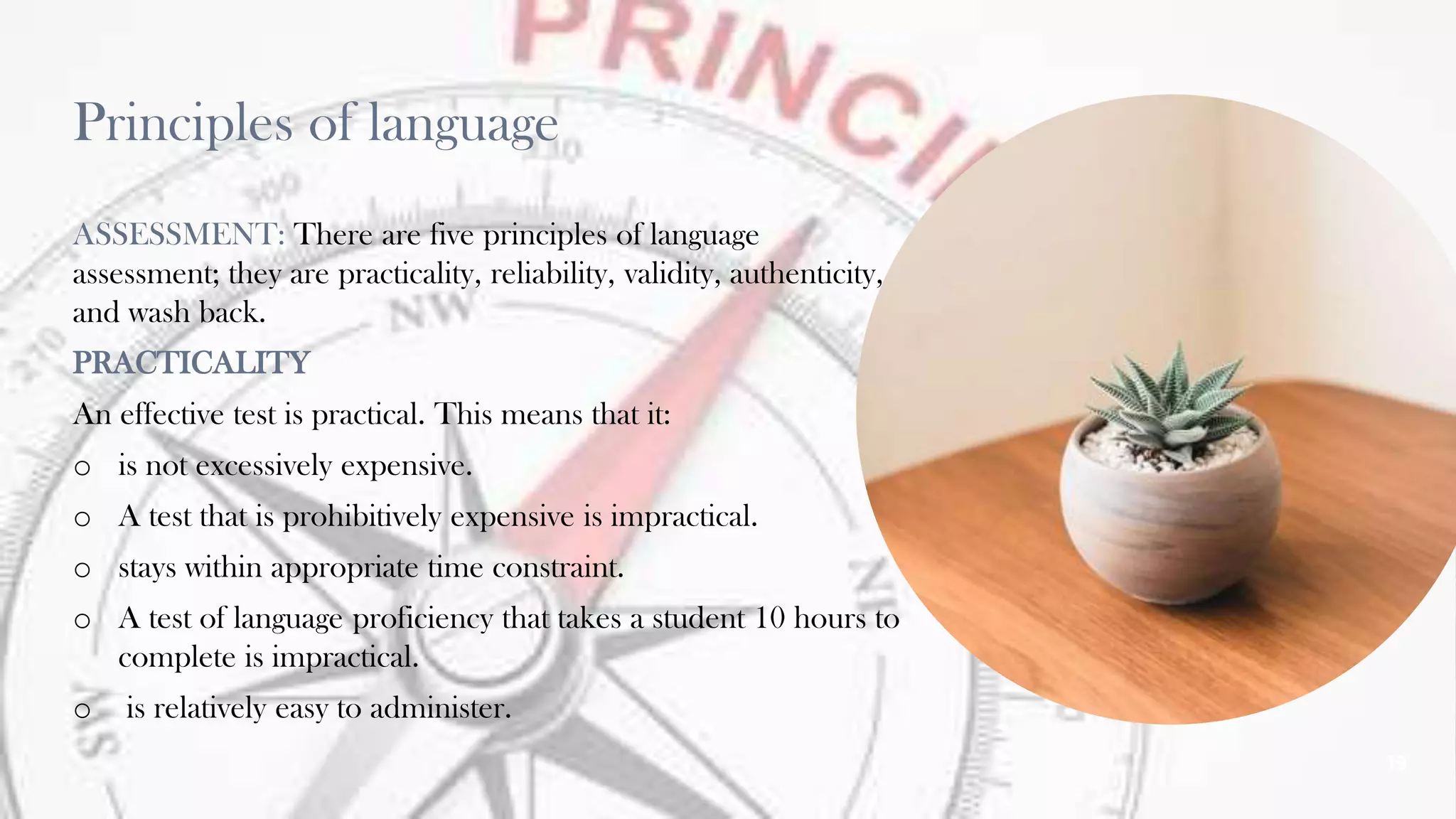 Principles of language
ASSESSMENT: There are five principles of language
assessment; they are practicality, reliability, validity, authenticity,
and wash back.
PRACTICALITY
An effective test is practical. This means that it:
o is not excessively expensive.
o A test that is prohibitively expensive is impractical.
o stays within appropriate time constraint.
o A test of language proficiency that takes a student 10 hours to
complete is impractical.
o is relatively easy to administer.
19
 