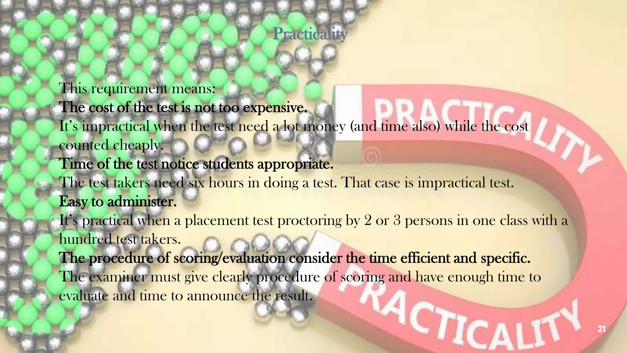 This requirement means:
The cost of the test is not too expensive.
It’s impractical when the test need a lot money (and time also) while the cost
counted cheaply.
Time of the test notice students appropriate.
The test takers need six hours in doing a test. That case is impractical test.
Easy to administer.
It’s practical when a placement test proctoring by 2 or 3 persons in one class with a
hundred test takers.
The procedure of scoring/evaluation consider the time efficient and specific.
The examiner must give clearly procedure of scoring and have enough time to
evaluate and time to announce the result.
21
Practicality
 