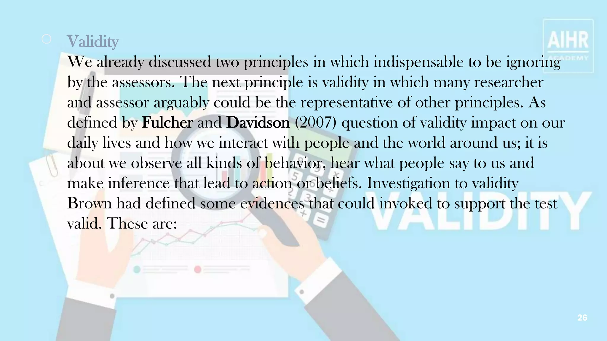 ￮ Validity
We already discussed two principles in which indispensable to be ignoring
by the assessors. The next principle is validity in which many researcher
and assessor arguably could be the representative of other principles. As
defined by Fulcher and Davidson (2007) question of validity impact on our
daily lives and how we interact with people and the world around us; it is
about we observe all kinds of behavior, hear what people say to us and
make inference that lead to action or beliefs. Investigation to validity
Brown had defined some evidences that could invoked to support the test
valid. These are:
26
 