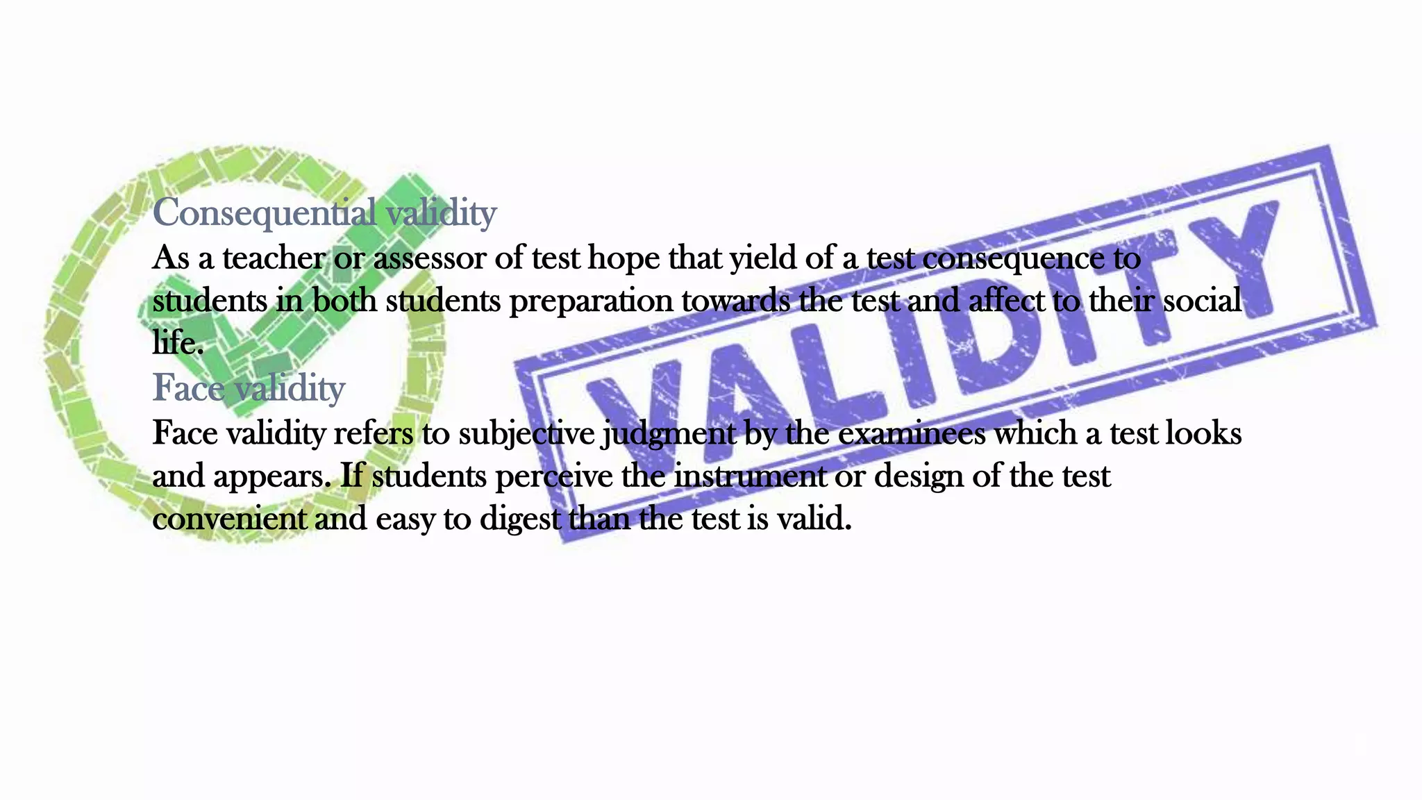Consequential validity
As a teacher or assessor of test hope that yield of a test consequence to
students in both students preparation towards the test and affect to their social
life.
Face validity
Face validity refers to subjective judgment by the examinees which a test looks
and appears. If students perceive the instrument or design of the test
convenient and easy to digest than the test is valid.
27
 