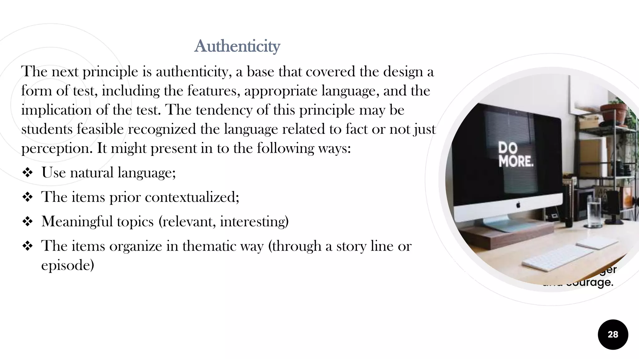 28
Red
Is the color of
blood, danger
and courage.
Red
Is the color of
blood, danger
and courage.
Authenticity
The next principle is authenticity, a base that covered the design a
form of test, including the features, appropriate language, and the
implication of the test. The tendency of this principle may be
students feasible recognized the language related to fact or not just
perception. It might present in to the following ways:
 Use natural language;
 The items prior contextualized;
 Meaningful topics (relevant, interesting)
 The items organize in thematic way (through a story line or
episode)
 