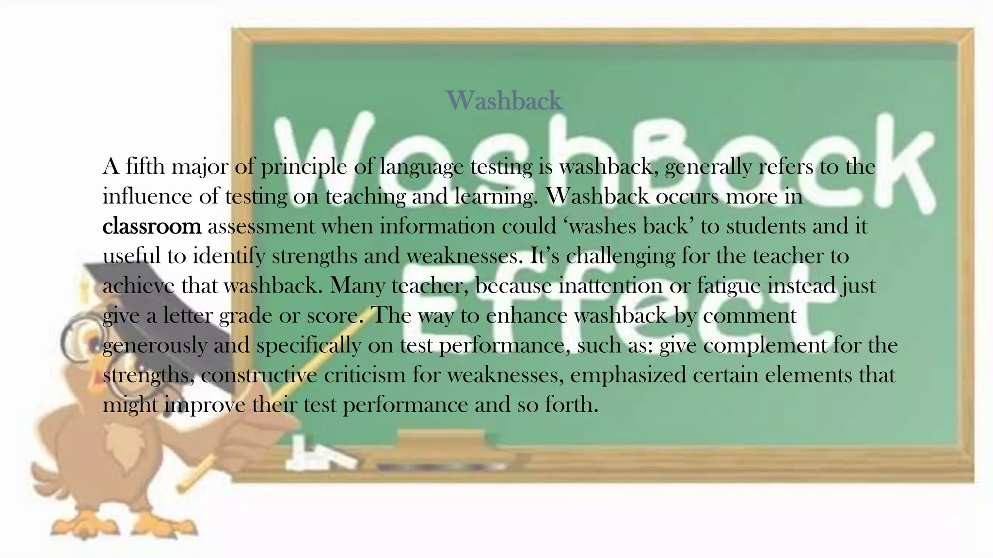 Washback
A fifth major of principle of language testing is washback, generally refers to the
influence of testing on teaching and learning. Washback occurs more in
classroom assessment when information could ‘washes back’ to students and it
useful to identify strengths and weaknesses. It’s challenging for the teacher to
achieve that washback. Many teacher, because inattention or fatigue instead just
give a letter grade or score. The way to enhance washback by comment
generously and specifically on test performance, such as: give complement for the
strengths, constructive criticism for weaknesses, emphasized certain elements that
might improve their test performance and so forth.
29
 