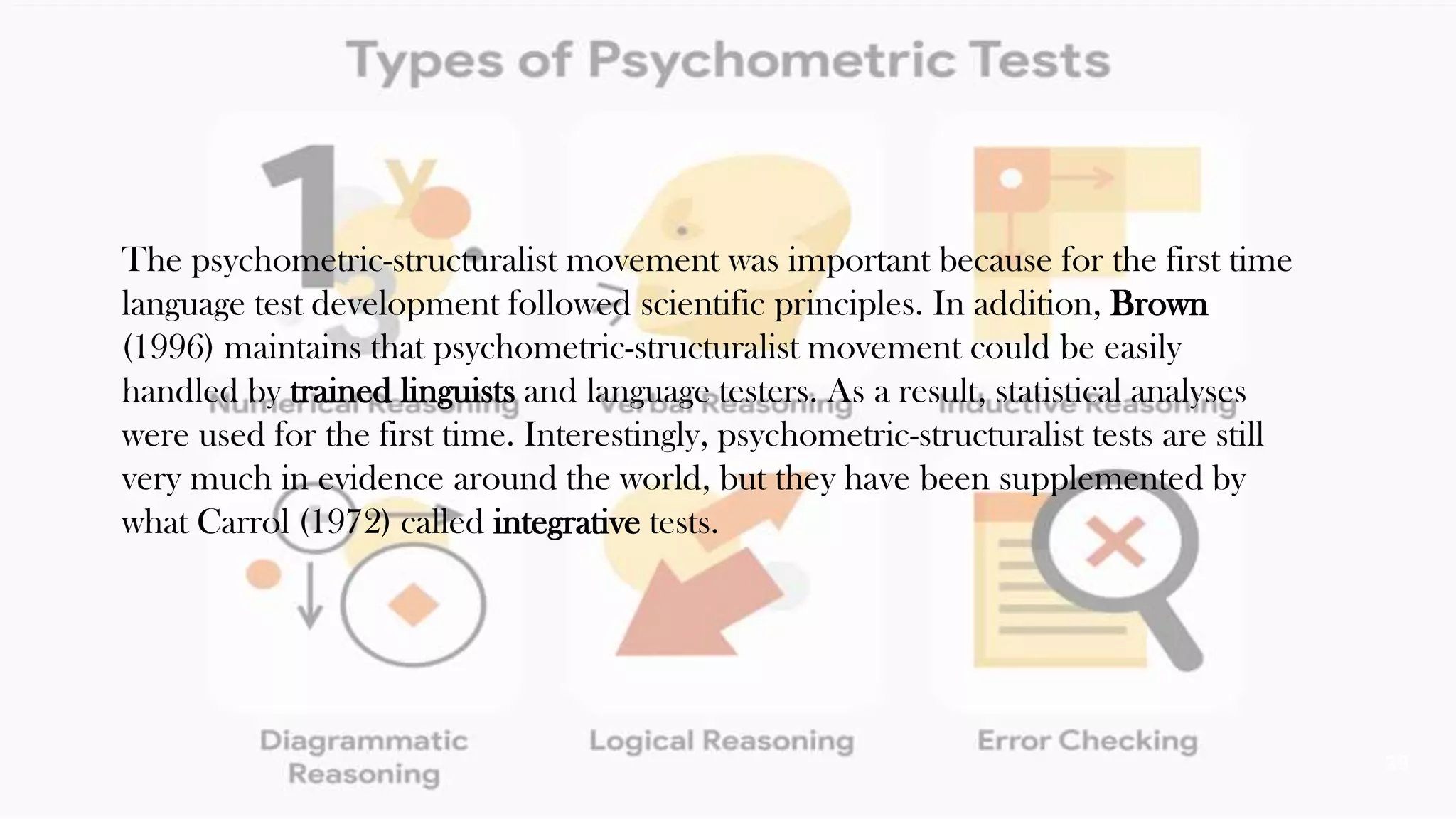 The psychometric-structuralist movement was important because for the first time
language test development followed scientific principles. In addition, Brown
(1996) maintains that psychometric-structuralist movement could be easily
handled by trained linguists and language testers. As a result, statistical analyses
were used for the first time. Interestingly, psychometric-structuralist tests are still
very much in evidence around the world, but they have been supplemented by
what Carrol (1972) called integrative tests.
39
 