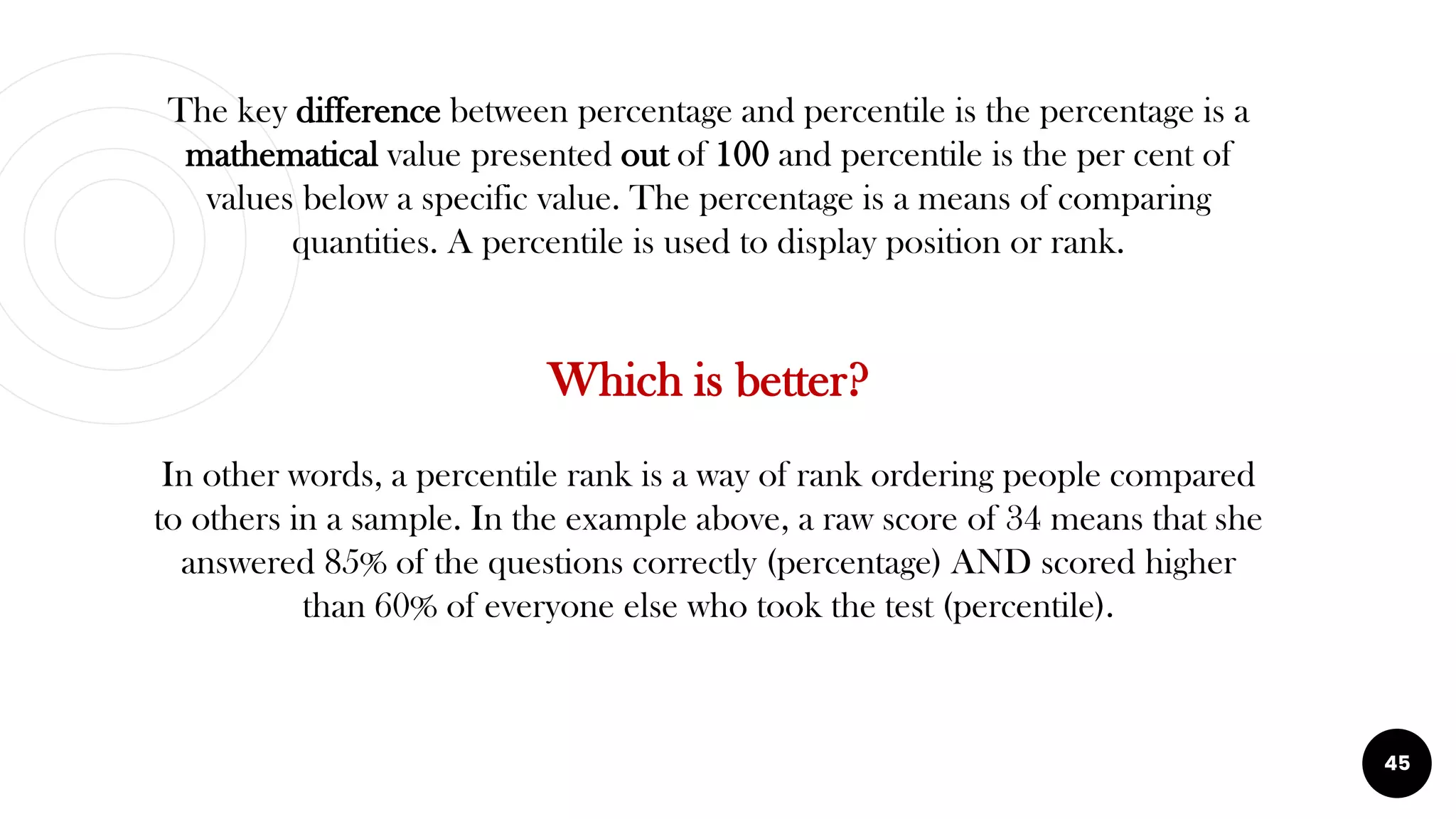 The key difference between percentage and percentile is the percentage is a
mathematical value presented out of 100 and percentile is the per cent of
values below a specific value. The percentage is a means of comparing
quantities. A percentile is used to display position or rank.
Which is better?
In other words, a percentile rank is a way of rank ordering people compared
to others in a sample. In the example above, a raw score of 34 means that she
answered 85% of the questions correctly (percentage) AND scored higher
than 60% of everyone else who took the test (percentile).
45
 