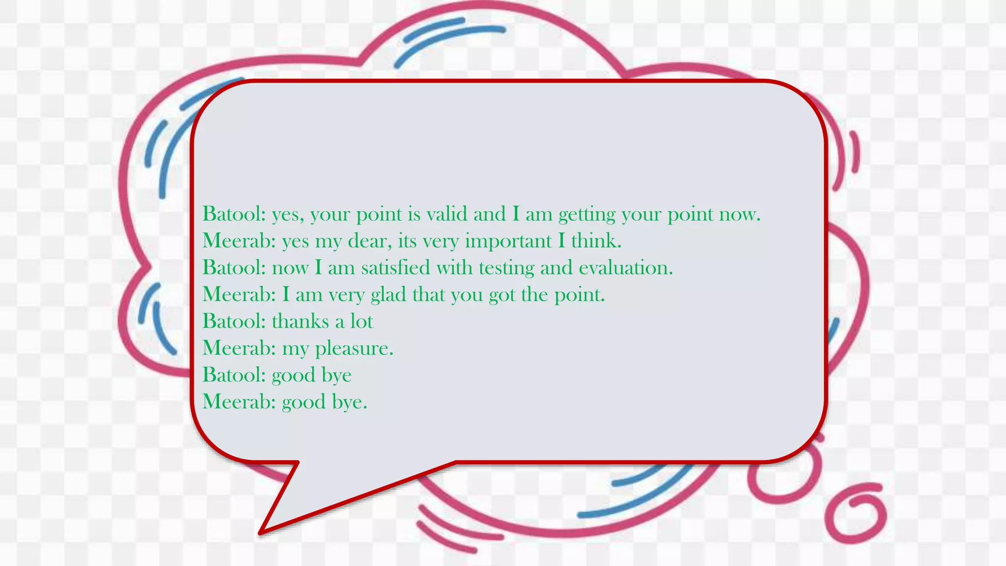 Batool: yes, your point is valid and I am getting your point now.
Meerab: yes my dear, its very important I think.
Batool: now I am satisfied with testing and evaluation.
Meerab: I am very glad that you got the point.
Batool: thanks a lot
Meerab: my pleasure.
Batool: good bye
Meerab: good bye.
 