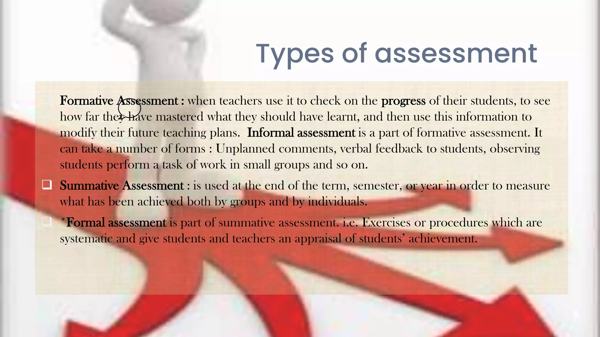 9
Types of assessment
 Formative Assessment : when teachers use it to check on the progress of their students, to see
how far they have mastered what they should have learnt, and then use this information to
modify their future teaching plans. Informal assessment is a part of formative assessment. It
can take a number of forms : Unplanned comments, verbal feedback to students, observing
students perform a task of work in small groups and so on.
 Summative Assessment : is used at the end of the term, semester, or year in order to measure
what has been achieved both by groups and by individuals.
 *Formal assessment is part of summative assessment. i.e. Exercises or procedures which are
systematic and give students and teachers an appraisal of students’ achievement.
 