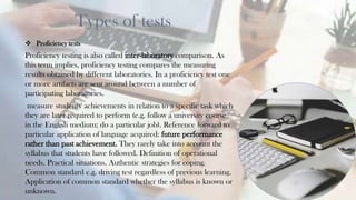 Types of tests
 Proficiency tests
Proficiency testing is also called inter-laboratory comparison. As
this term implies, proficiency testing compares the measuring
results obtained by different laboratories. In a proficiency test one
or more artifacts are sent around between a number of
participating laboratories.
measure students' achievements in relation to a specific task which
they are later required to perform (e.g. follow a university course
in the English medium; do a particular job). Reference forward to
particular application of language acquired: future performance
rather than past achievement. They rarely take into account the
syllabus that students have followed. Definition of operational
needs. Practical situations. Authentic strategies for coping.
Common standard e.g. driving test regardless of previous learning.
Application of common standard whether the syllabus is known or
unknown.
11
 