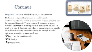 Continue
Diagnostic Tests : can include Progress, Achievement and
Proficiency tests, enabling teachers to identify specific
weaknesses/difficulties so that an appropriate remedial program can
be planned. Diagnostic Tests are primarily designed to assess
students' knowledge & skills in particular areas before a course of
study is begun. A diagnostic procedure is an examination to identify
an individual's specific areas of weakness and strength in order
determine a condition, disease or illness.
Reference back to class-work
Motivation
Remedial work.
13
 