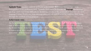 14
Aptitude Tests: measure students probable performance. Reference forward but can be
distinguished from proficiency tests. Aptitude tests assess proficiency in language for language
use (e.g. will S experience difficulty in identifying sounds or the grammatical structure of a new
language?) while Proficiency tests measure adequacy of control in L2 for studying other things
through the medium of that language.
Achievement tests :
An Achievement test is an assessment of developed knowledge or skill. The most common
type of achievement test is a standardized test, such as the SAT, required for college entry in
the United States. Achievement tests are developed to measure skills and knowledge learned
in a given grade level, usually through planned instruction, such as training or classroom
instruction. Achievement tests are often contrasted with aptitude tests.
 