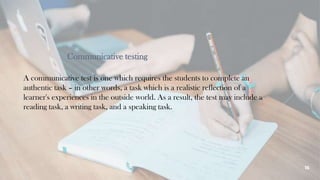 Communicative testing
A communicative test is one which requires the students to complete an
authentic task – in other words, a task which is a realistic reflection of a
learner's experiences in the outside world. As a result, the test may include a
reading task, a writing task, and a speaking task.
16
 