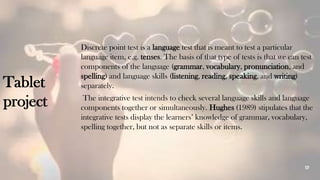 17
Tablet
project
Discrete point test is a language test that is meant to test a particular
language item, e.g. tenses. The basis of that type of tests is that we can test
components of the language (grammar, vocabulary, pronunciation, and
spelling) and language skills (listening, reading, speaking, and writing)
separately.
The integrative test intends to check several language skills and language
components together or simultaneously. Hughes (1989) stipulates that the
integrative tests display the learners’ knowledge of grammar, vocabulary,
spelling together, but not as separate skills or items.
 
