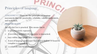 Principles of language
ASSESSMENT: There are five principles of language
assessment; they are practicality, reliability, validity, authenticity,
and wash back.
PRACTICALITY
An effective test is practical. This means that it:
o is not excessively expensive.
o A test that is prohibitively expensive is impractical.
o stays within appropriate time constraint.
o A test of language proficiency that takes a student 10 hours to
complete is impractical.
o is relatively easy to administer.
19
 