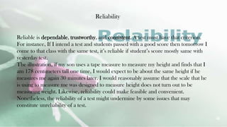 Reliability
22
Reliable is dependable, trustworthy, and consistent. A test must have that criterion.
For instance, If I intend a test and students passed with a good score then tomorrow I
come to that class with the same test, it’s reliable if student’s score mostly same with
yesterday test.
The illustration, if my son uses a tape measure to measure my height and finds that I
am 178 centimeters tall one time, I would expect to be about the same height if he
measures me again 30 minutes later. I would reasonably assume that the scale that he
is using to measure me was designed to measure height does not turn out to be
measuring weight. Likewise, reliability could make feasible and convenient.
Nonetheless, the reliability of a test might undermine by some issues that may
constitute unreliability of a test.
 