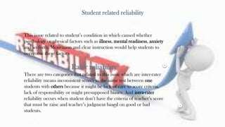 23
Student related reliability
This issue related to student’s condition in which caused whether
psychology or physical factors such as illness, mental readiness, anxiety
and so forth. Motivation and clear instruction would help students to
overcome these factors.
Rater reliability
There are two categories that related to this issue which are inter-rater
reliability means inconsistent scores to the same test between one
students with others because it might be lack of care to score criteria,
lack of responsibility or might presupposed biases. And intra-rater
reliability occurs when student don’t have the criteria of teacher’s score
that must be raise and teacher’s judgment based on good or bad
students.
 