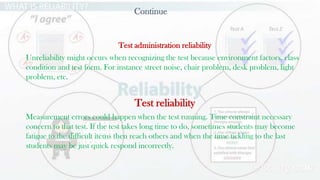 24
Continue
Test administration reliability
Unreliability might occurs when recognizing the test because environment factors, class
condition and test form. For instance street noise, chair problem, desk problem, light
problem, etc.
Test reliability
Measurement errors could happen when the test running. Time constraint necessary
concern to that test. If the test takes long time to do, sometimes students may become
fatigue to the difficult items then reach others and when the time tickling to the last
students may be just quick respond incorrectly.
 