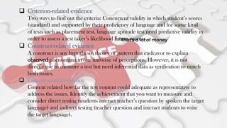 25
That’s a lot of money
 Criterion-related evidence
Two ways to find out the criteria: Concurrent validity in which student’s scores
(standard) and supported by their proficiency of language and for some kind
of tests such as placement test, language aptitude test need predictive validity in
order to assess a test taker’s likelihood future success.
 Construct-related evidence
A construct is any hypothesis, theory or pattern that endeavor to explain
observed phenomena in our universe of perceptions. However, it is not
directly use to measure a test but need inferential data as verification to match
both issues.
 Content-related evidence
Content related how far the test content could adequate as representative to
address the issues. Identify the achievement that you want to measure and
consider direct testing (students interact teacher’s question by spoken the target
language) and indirect testing (teacher question and interact students to write
the target language).
 