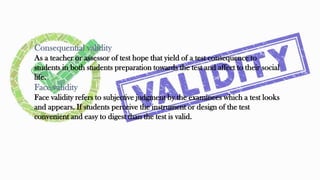 Consequential validity
As a teacher or assessor of test hope that yield of a test consequence to
students in both students preparation towards the test and affect to their social
life.
Face validity
Face validity refers to subjective judgment by the examinees which a test looks
and appears. If students perceive the instrument or design of the test
convenient and easy to digest than the test is valid.
27
 