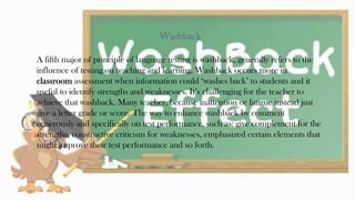 Washback
A fifth major of principle of language testing is washback, generally refers to the
influence of testing on teaching and learning. Washback occurs more in
classroom assessment when information could ‘washes back’ to students and it
useful to identify strengths and weaknesses. It’s challenging for the teacher to
achieve that washback. Many teacher, because inattention or fatigue instead just
give a letter grade or score. The way to enhance washback by comment
generously and specifically on test performance, such as: give complement for the
strengths, constructive criticism for weaknesses, emphasized certain elements that
might improve their test performance and so forth.
29
 