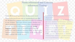 Norm referenced and Criterion
referenced Testing:
Norm Referenced (proficiency & placement tests)
Norm-referenced tests refer to standardized tests that
are designed to compare and rank test takers in relation
to one another. This type of tests reports whether test
takers performed better or worse than a hypothetical
average student. It is designed to measure global
language abilities, such as overall English language
proficiency and academic listening ability, in which each
student’s score is interpreted relative to the scores of all
other students who took the test.
31
Criterion Referenced (achievement &
diagnostic)
Criterion-referenced tests are designed to
measure students’ performance against a
fixed set of criteria or learning standards.
That is to say, they are written
descriptions of what students are
expected to know and be able to do a lot
at a specific stage of their education.
CRTs provide information on whether
students have attained a predetermined
level of performance called “mastery.
 