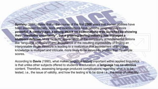 32
Spolsky (2001) states that in the course of the first 2000 years that human abilities have
been assessed formally, tests and examinations have become progressively more
powerful. A century ago, a strong attack on examinations was launched by showing
their “inevitable uncertainty”, but a growing testing industry has managed a
stubborn defense. More recently, appreciation of the complexity of fundamental notions
like “language proficiency” and acceptance of the resulting impossibility of finding an
interpretable single measure is leading to a realization that assessment of language
knowledge is multipart and intricate, more likely to be served by profiles than by simple
scores.
According to Davis (1990), what makes language testing important within applied linguistics
is that unlike other subjects offered to students in education, a language has no obvious
content. Therefore, assessing language produces complications regarding what is to be
tested, i.e., the issue of validity, and how the testing is to be done i.e., the issue of reliability.
 