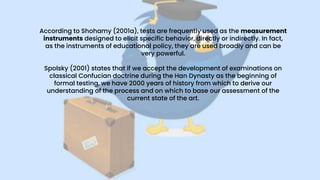 According to Shohamy (2001a), tests are frequently used as the measurement
instruments designed to elicit specific behavior, directly or indirectly. In fact,
as the instruments of educational policy, they are used broadly and can be
very powerful.
Spolsky (2001) states that if we accept the development of examinations on
classical Confucian doctrine during the Han Dynasty as the beginning of
formal testing, we have 2000 years of history from which to derive our
understanding of the process and on which to base our assessment of the
current state of the art.
 