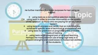 He further mentions five major purposes for test using as
follows:
 using tests as a competitive selection device
 using tests in order to provide information on the quality
of the “product” to those who are paying for an education
system
 using tests to process and certify that an individual has
achieved a specific level of technical or professional skill
 using tests for prediction or prognosis of the probable
results of training
 using tests as an integral part of all good teaching
Perhaps the most common use of language tests is to
pinpoint strengths and weaknesses in the learned abilities
of the students.
 