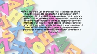 Another important use of language tests is the decision of who
should be allowed to participate in a particular program of
instruction (Henning 1987). Based on Farhady (1996), tests are
applied to make decisions about people’s lives. Therefore, fair
decisions will be impossible if tests do not provide accurate
information. On the other hand, specific samples of behavior
can be obtained by tests which distinguish it from other types of
measurement (Mousavi, 1999). Overall, any technique and
procedures to assess and measure a factor or some ability is
called a test.
 
