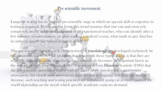 Pre scientific movement
36
Language testing has its roots in pre-scientific stage in which no special skill or expertise in
testing is required. In its simplest form, this trend assumes that one can and must rely
completely on the subjective judgment of an experienced teacher, who can identify after a
few minutes of conversation, or after reading a student’s essay, what mark to give him/her
in order to specify the related language ability.
The pre-scientific movement is characterized by translation tests developed exclusively by
the classroom teachers. One problem that arises with these types of tests is that they are
relatively difficult to score objectively; thus, subjectivity becomes an important factor in
the scoring of such tests (Brown, 1996). It is inferred from Hinofotis’s article (1981) that
the pre-scientific movement ended with the onset of the psychometric structuralist
movement, but clearly such movements have no end in language teaching and testing
because, such teaching and testing practices are indubitably going on in many parts of the
world depending on the needs which specific academic contexts demand.
 