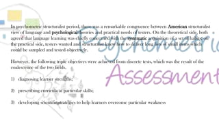 38
In psychometric structuralist period, there was a remarkable congruence between American structuralist
view of language and psychological theories and practical needs of testers. On the theoretical side, both
agreed that language learning was chiefly concerned with the systematic acquisition of a set of habits; on
the practical side, testers wanted and structuralist knew how to deliver long lists of small items which
could be sampled and tested objectively.
However, the following triple objectives were achieved from discrete tests, which was the result of the
coalescence of the two fields.
1) diagnosing learner strengths;
2) prescribing curricula at particular skills;
3) developing scientific strategies to help learners overcome particular weakness
 