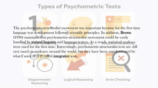The psychometric-structuralist movement was important because for the first time
language test development followed scientific principles. In addition, Brown
(1996) maintains that psychometric-structuralist movement could be easily
handled by trained linguists and language testers. As a result, statistical analyses
were used for the first time. Interestingly, psychometric-structuralist tests are still
very much in evidence around the world, but they have been supplemented by
what Carrol (1972) called integrative tests.
39
 
