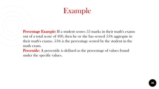 Example
46
Percentage Example: If a student scores 55 marks in their math's exams
out of a total score of 100, then he or she has scored 55% aggregate in
their math's exams. 55% is the percentage scored by the student in the
math exam.
Percentile: A percentile is defined as the percentage of values found
under the specific values.
 