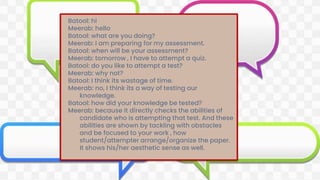Batool: hi
Meerab: hello
Batool: what are you doing?
Meerab: I am preparing for my assessment.
Batool: when will be your assessment?
Meerab: tomorrow , I have to attempt a quiz.
Batool: do you like to attempt a test?
Meerab: why not?
Batool: I think its wastage of time.
Meerab: no, I think its a way of testing our
knowledge.
Batool: how did your knowledge be tested?
Meerab: because it directly checks the abilities of
candidate who is attempting that test. And these
abilities are shown by tackling with obstacles
and be focused to your work , how
student/attempter arrange/organize the paper.
It shows his/her aesthetic sense as well.
 