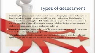 9
Types of assessment
 Formative Assessment : when teachers use it to check on the progress of their students, to see
how far they have mastered what they should have learnt, and then use this information to
modify their future teaching plans. Informal assessment is a part of formative assessment. It
can take a number of forms : Unplanned comments, verbal feedback to students, observing
students perform a task of work in small groups and so on.
 Summative Assessment : is used at the end of the term, semester, or year in order to measure
what has been achieved both by groups and by individuals.
 *Formal assessment is part of summative assessment. i.e. Exercises or procedures which are
systematic and give students and teachers an appraisal of students’ achievement.
 