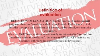 Definition of
evaluation
DEFINITION OF EVALUATION: It is the process of making overall
judgment about one’s work or a whole school’s work. Evaluation is typically
broader concept than assessment as it focuses on the overall, or summative
experience.
when we ASSESS our students we commonly are interested in "how and how
much our students have learnt” , but when we EVALUATE them we are
concerned with “how the learning process is developing” .
 