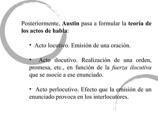 Posteriormente,  Austin  pasa a formular la  teoría de los actos de habla : Acto locutivo. Emisión de una oración. Acto ilocutivo. Realización de una orden, promesa, etc., en función de la  fuerza ilocutiva  que se asocie a ese enunciado. Acto perlocutivo. Efecto que la emisión de un enunciado provoca en los interlocutores.  