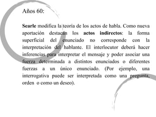 Años 60: Searle  modifica la teoría de los actos de habla. Como nueva aportación destacan los  actos indirectos : la forma superficial del enunciado no corresponde con la interpretación del hablante. El interlocutor deberá hacer inferencias para interpretar el mensaje y poder asociar una fuerza determinada a distintos enunciados o diferentes fuerzas a un único enunciado. (Por ejemplo, una interrogativa puede ser interpretada como una pregunta, orden  o como un deseo). 