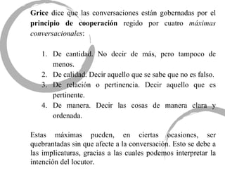 Grice  dice que las conversaciones están gobernadas por el  principio de cooperación  regido por cuatro  máximas conversacionales : De cantidad. No decir de más, pero tampoco de menos. De calidad. Decir aquello que se sabe que no es falso. De relación o pertinencia. Decir aquello que es pertinente. De manera. Decir las cosas de manera clara y ordenada. Estas máximas pueden, en ciertas ocasiones, ser quebrantadas sin que afecte a la conversación. Esto se debe a las implicaturas, gracias a las cuales podemos interpretar la intención del locutor. 