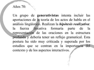 Años 70: Un grupo de  generativistas  intenta incluir las aportaciones de la teoría de los actos de habla en el análisis lingüístico. Realizan la  hipótesis realizativa : la fuerza ilocutiva formaría parte de la representación de las oraciones en la estructura profunda y debería tener un reflejo gramatical. Esta postura ha sido muy criticada y superada por los estudios que se centran en la importancia del contexto y de los aspectos interactivos.  