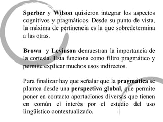 Sperber  y  Wilson  quisieron integrar los aspectos cognitivos y pragmáticos. Desde su punto de vista, la máxima de pertinencia es la que sobredetermina a las otras. Brown  y  Levinson  demuestran la importancia de la cortesía. Esta funciona como filtro pragmático y permite explicar muchos usos indirectos. Para finalizar hay que señalar que la  pragmática  se plantea desde una  perspectiva   global , que permite poner en contacto aportaciones diversas que tienen en común el interés por el estudio del uso lingüístico contextualizado. 