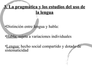 3. La pragmática y los estudios del uso de la lengua Distinción entre lengua y habla: Habla:  sujeta a variaciones individuales Lengua:  hecho social compartido y dotado de sistematicidad 