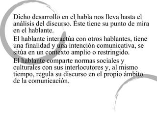 Dicho desarrollo en el habla nos lleva hasta el análisis del discurso. Éste tiene su punto de mira en el hablante.  El hablante interactúa con otros hablantes, tiene una finalidad y una intención comunicativa, se sitúa en un contexto amplio o restringido.  El hablante comparte normas sociales y culturales con sus interlocutores y, al mismo tiempo, regula su discurso en el propio ámbito de la comunicación.  