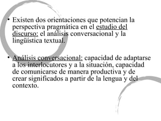 Existen dos orientaciones que potencian la perspectiva pragmática en el  estudio del discurso:  el análisis conversacional y la lingüística textual. Análisis conversacional:  capacidad de adaptarse a los interlocutores y a la situación, capacidad de comunicarse de manera productiva y de crear significados a partir de la lengua y del contexto.  