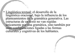 Lingüística textual:  el desarrollo de la lingüística oracional, bajo la influencia de los planteamientos de la gramática generativa. Las estructuras de un texto no van regidas únicamente por una gramática, sino también por unas configuraciones ligadas a las formas culturales y cognitivas de los hablantes.  