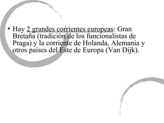 Hay  2 grandes corrientes europeas : Gran Bretaña (tradición de los funcionalistas de Praga) y la corriente de Holanda, Alemania y otros países del Este de Europa (Van Dijk). 