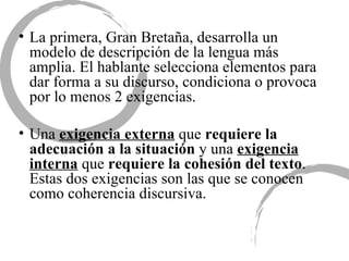La primera, Gran Bretaña, desarrolla un modelo de descripción de la lengua más amplia. El hablante selecciona elementos para dar forma a su discurso, condiciona o provoca por lo menos 2 exigencias.  Una  exigencia externa  que  requiere la adecuación a la situación  y una  exigencia interna  que  requiere la cohesión del texto . Estas dos exigencias son las que se conocen como coherencia discursiva.  