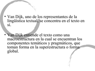 Van Dijk, uno de los representantes de la lingüística textual, se concentra en el texto en sí.  Van Dijk entiende el texto como una macroestructura en la cual se encuentran los componentes temáticos y pragmáticos, que toman forma en la superestructura o forma global.  