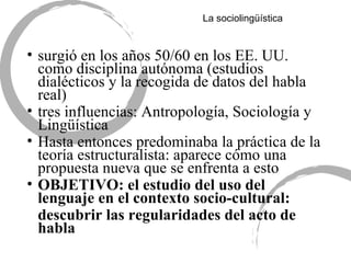 La sociolingü ística surgió en los años 50/60 en los EE. UU. como disciplina autónoma (estudios dialécticos y la recogida de datos del habla real) tres influencias: Antropolog ía, Sociología y Lingüística Hasta entonces predominaba la práctica de la teoría estructuralista: aparece cómo una propuesta nueva que se enfrenta a esto OBJETIVO:  el estudio del uso del lenguaje en el contexto socio-cultural: descubrir las regularidades del acto de habla 