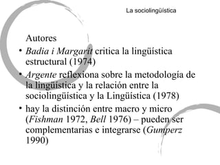 La sociolingü ística Autores Badia i Margarit  critica la lingüística estructural (1974) Argente  reflexiona sobre la metodología de la lingüística y la relación entre la sociolingüística y la Lingüística (1978) hay la distinción entre macro y micro ( Fishman  1972,  Bell  1976) – pueden ser complementarias e integrarse ( Gumperz  1990) 