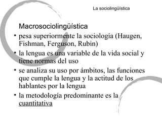 La sociolingü ística Macrosociolingü ística pesa superiormente la sociología (Haugen, Fishman, Ferguson, Rubin) la lengua es una variable de la vida social y tiene normas del uso se analiza su uso por ámbitos, las funciones que cumple la lengua y la actitud de los hablantes por la lengua la metodología predominante es la  cuantitativa 
